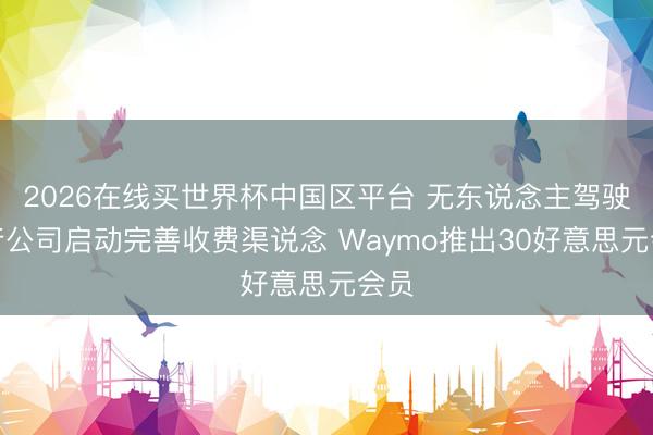 2026在线买世界杯中国区平台 无东说念主驾驶出行公司启动完善收费渠说念 Waymo推出30好意思元会员