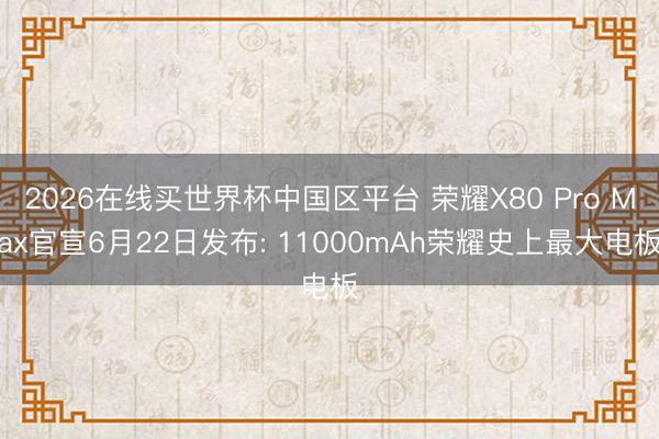 2026在线买世界杯中国区平台 荣耀X80 Pro Max官宣6月22日发布: 11000mAh荣耀史上最大电板