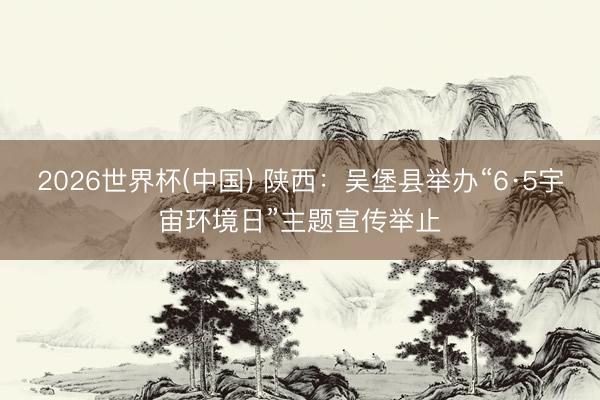 2026世界杯(中国) 陕西:吴堡县举办“6·5宇宙环境日”主题宣传举止