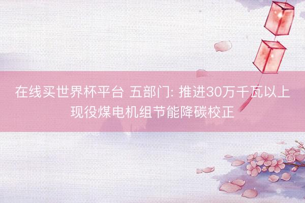 在线买世界杯平台 五部门: 推进30万千瓦以上现役煤电机组节能降碳校正