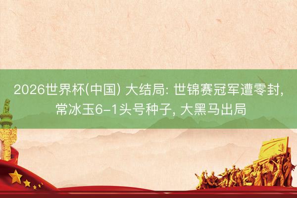 2026世界杯(中国) 大结局: 世锦赛冠军遭零封, 常冰玉6-1头号种子, 大黑马出局
