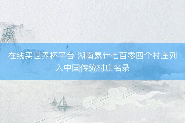 在线买世界杯平台 湖南累计七百零四个村庄列入中国传统村庄名录