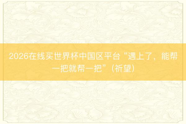 2026在线买世界杯中国区平台 “遇上了,能帮一把就帮一把”(祈望)