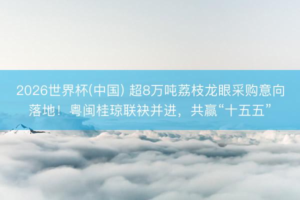 2026世界杯(中国) 超8万吨荔枝龙眼采购意向落地！粤