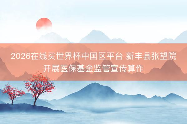 2026在线买世界杯中国区平台 新丰县张望院开展医保基金监管宣传算作