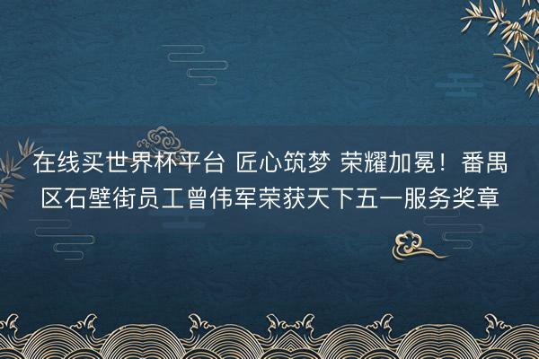 在线买世界杯平台 匠心筑梦 荣耀加冕!番禺区石壁街员工曾伟军荣获天下五一服务奖章