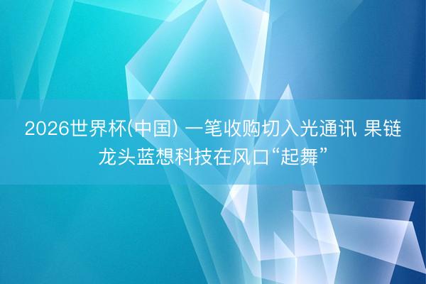 2026世界杯(中国) 一笔收购切入光通讯 果链龙头蓝想科技在风口“起舞”