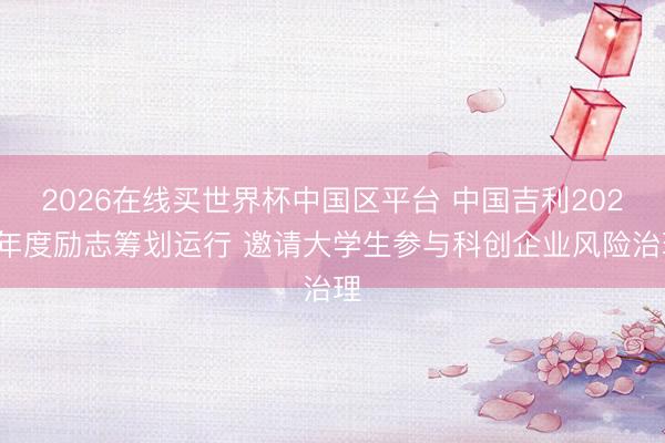 2026在线买世界杯中国区平台 中国吉利2026年度励志筹划运行 邀请大学生参与科创企业风险治理