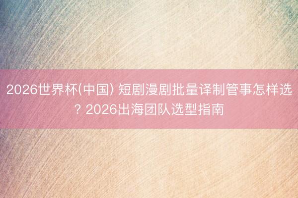 2026世界杯(中国) 短剧漫剧批量译制管事怎样选? 2026出海团队选型指南