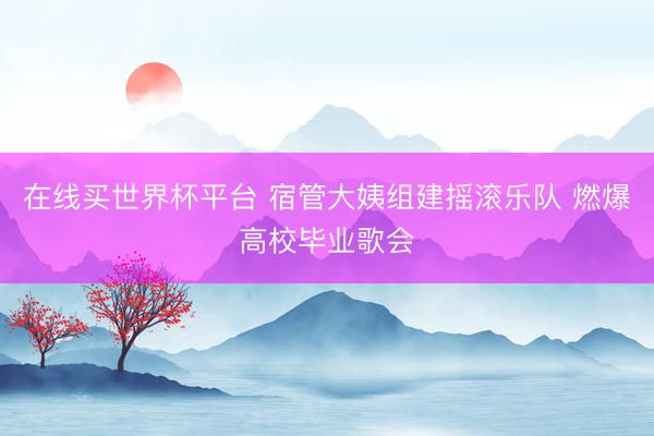 在线买世界杯平台 宿管大姨组建摇滚乐队 燃爆高校毕业歌会