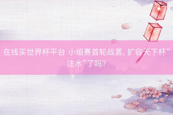 在线买世界杯平台 小组赛首轮战罢, 扩容天下杯“注水”了吗?