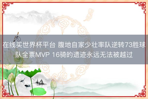 在线买世界杯平台 腹地自家少壮率队逆转73胜球队全票MVP 16骑的遗迹永远无法被越过