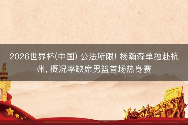 2026世界杯(中国) 公法所限! 杨瀚森单独赴杭州， 概况率缺席男篮首场热身赛