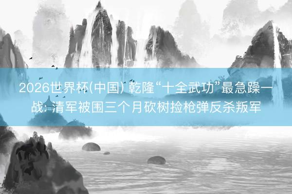 2026世界杯(中国) 乾隆“十全武功”最急躁一战: 清军被围三个月砍树捡枪弹反杀叛军