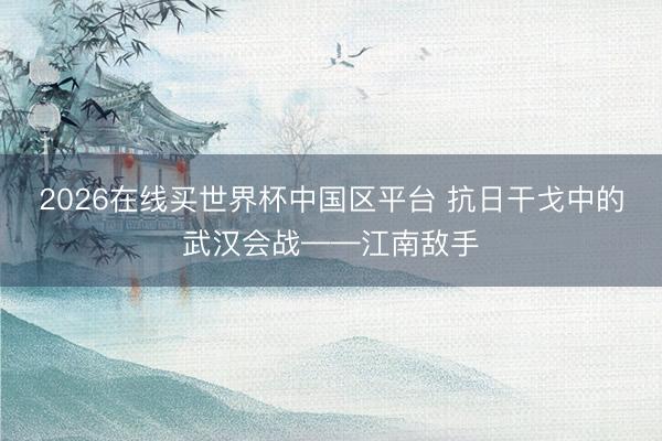 2026在线买世界杯中国区平台 抗日干戈中的武汉会战——江南敌手